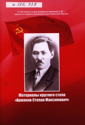 Обложка Электронного документа: Материалы круглого стола "Аржаков Степан Максимович": к 120-летию со дня рождения Аржакова С. М. - одного из первых руководителей Советской Якутии