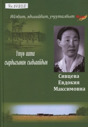 Обложка Электронного документа: Үтүө аата сырдыгынан сыдьаайдын. Сивцева Евдокия Максимовна: ийэбит, эдьиийбит, учууталбыт. 100 сыл